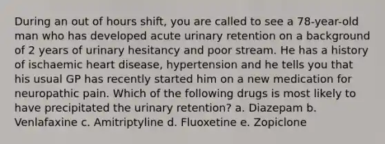 During an out of hours shift, you are called to see a 78-year-old man who has developed acute urinary retention on a background of 2 years of urinary hesitancy and poor stream. He has a history of ischaemic heart disease, hypertension and he tells you that his usual GP has recently started him on a new medication for neuropathic pain. Which of the following drugs is most likely to have precipitated the urinary retention? a. Diazepam b. Venlafaxine c. Amitriptyline d. Fluoxetine e. Zopiclone