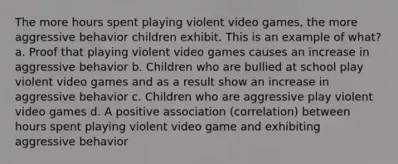 The more hours spent playing violent video games, the more aggressive behavior children exhibit. This is an example of what? a. Proof that playing violent video games causes an increase in aggressive behavior b. Children who are bullied at school play violent video games and as a result show an increase in aggressive behavior c. Children who are aggressive play violent video games d. A positive association (correlation) between hours spent playing violent video game and exhibiting aggressive behavior