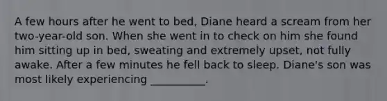 A few hours after he went to bed, Diane heard a scream from her two-year-old son. When she went in to check on him she found him sitting up in bed, sweating and extremely upset, not fully awake. After a few minutes he fell back to sleep. Diane's son was most likely experiencing __________.