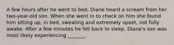 A few hours after he went to bed, Diane heard a scream from her two-year-old son. When she went in to check on him she found him sitting up, in bed, sweating and extremely upset, not fully awake. After a few minutes he fell back to sleep. Diane's son was most likely experiencing _______.