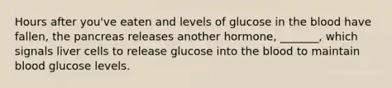 Hours after you've eaten and levels of glucose in the blood have fallen, the pancreas releases another hormone, _______, which signals liver cells to release glucose into the blood to maintain blood glucose levels.