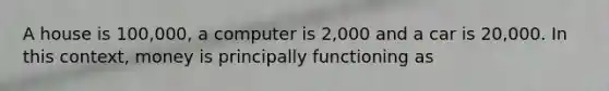 A house is 100,000, a computer is 2,000 and a car is 20,000. In this context, money is principally functioning as