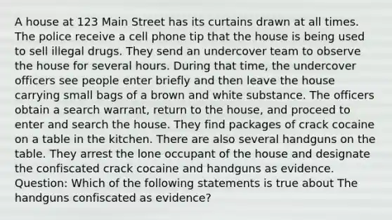 A house at 123 Main Street has its curtains drawn at all times. The police receive a cell phone tip that the house is being used to sell illegal drugs. They send an undercover team to observe the house for several hours. During that time, the undercover officers see people enter briefly and then leave the house carrying small bags of a brown and white substance. The officers obtain a search warrant, return to the house, and proceed to enter and search the house. They find packages of crack cocaine on a table in the kitchen. There are also several handguns on the table. They arrest the lone occupant of the house and designate the confiscated crack cocaine and handguns as evidence. Question: Which of the following statements is true about The handguns confiscated as evidence?