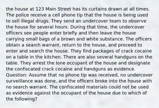 the house at 123 Main Street has its curtains drawn at all times. The police receive a cell phone tip that the house is being used to sell illegal drugs. They send an undercover team to observe the house for several hours. During that time, the undercover officers see people enter briefly and then leave the house carrying small bags of a brown and white substance. The officers obtain a search warrant, return to the house, and proceed to enter and search the house. They find packages of crack cocaine on a table in the kitchen. There are also several handguns on the table. They arrest the lone occupant of the house and designate the confiscated crack cocaine and handguns as evidence. Question: Assume that no phone tip was received, no undercover surveillance was done, and the officers broke into the house with no search warrant. The confiscated materials could not be used as evidence against the occupant of the house due to which of the following?