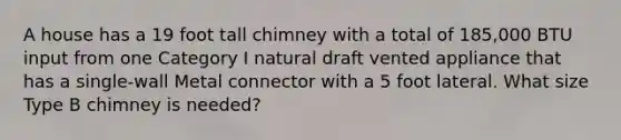 A house has a 19 foot tall chimney with a total of 185,000 BTU input from one Category I natural draft vented appliance that has a single-wall Metal connector with a 5 foot lateral. What size Type B chimney is needed?