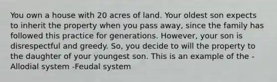 You own a house with 20 acres of land. Your oldest son expects to inherit the property when you pass away, since the family has followed this practice for generations. However, your son is disrespectful and greedy. So, you decide to will the property to the daughter of your youngest son. This is an example of the -Allodial system -Feudal system