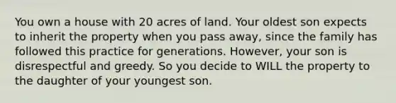 You own a house with 20 acres of land. Your oldest son expects to inherit the property when you pass away, since the family has followed this practice for generations. However, your son is disrespectful and greedy. So you decide to WILL the property to the daughter of your youngest son.