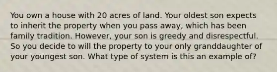 You own a house with 20 acres of land. Your oldest son expects to inherit the property when you pass away, which has been family tradition. However, your son is greedy and disrespectful. So you decide to will the property to your only granddaughter of your youngest son. What type of system is this an example of?