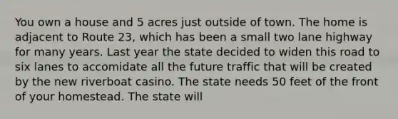 You own a house and 5 acres just outside of town. The home is adjacent to Route 23, which has been a small two lane highway for many years. Last year the state decided to widen this road to six lanes to accomidate all the future traffic that will be created by the new riverboat casino. The state needs 50 feet of the front of your homestead. The state will