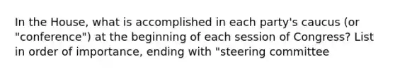 In the House, what is accomplished in each party's caucus (or "conference") at the beginning of each session of Congress? List in order of importance, ending with "steering committee