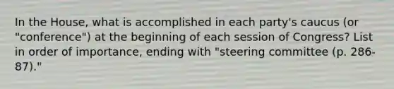 In the House, what is accomplished in each party's caucus (or "conference") at the beginning of each session of Congress? List in order of importance, ending with "steering committee (p. 286-87)."