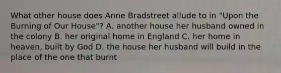 What other house does Anne Bradstreet allude to in "Upon the Burning of Our House"? A. another house her husband owned in the colony B. her original home in England C. her home in heaven, built by God D. the house her husband will build in the place of the one that burnt