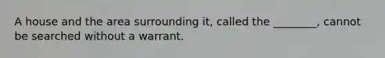 A house and the area surrounding it, called the ________, cannot be searched without a warrant.