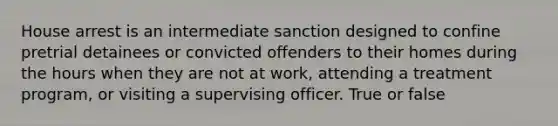 House arrest is an intermediate sanction designed to confine pretrial detainees or convicted offenders to their homes during the hours when they are not at work, attending a treatment program, or visiting a supervising officer. True or false