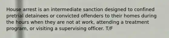 House arrest is an intermediate sanction designed to confined pretrial detainees or convicted offenders to their homes during the hours when they are not at work, attending a treatment program, or visiting a supervising officer. T/F