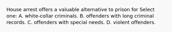 House arrest offers a valuable alternative to prison for Select one: A. white-collar criminals. B. offenders with long criminal records. C. offenders with special needs. D. violent offenders.