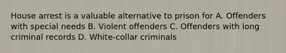 House arrest is a valuable alternative to prison for A. Offenders with special needs B. Violent offenders C. Offenders with long criminal records D. White-collar criminals