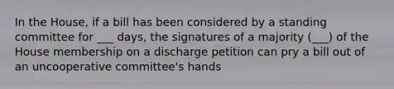 In the House, if a bill has been considered by a standing committee for ___ days, the signatures of a majority (___) of the House membership on a discharge petition can pry a bill out of an uncooperative committee's hands