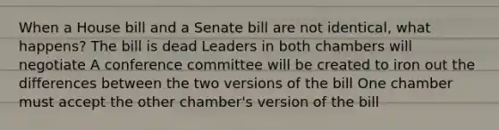 When a House bill and a Senate bill are not identical, what happens? The bill is dead Leaders in both chambers will negotiate A conference committee will be created to iron out the differences between the two versions of the bill One chamber must accept the other chamber's version of the bill