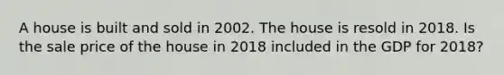 A house is built and sold in 2002. The house is resold in 2018. Is the sale price of the house in 2018 included in the GDP for 2018?