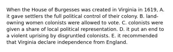 When the House of Burgesses was created in Virginia in 1619, A. it gave settlers the full political control of their colony. B. land-owning women colonists were allowed to vote. C. colonists were given a share of local political representation. D. it put an end to a violent uprising by disgruntled colonists. E. it recommended that Virginia declare independence from England.