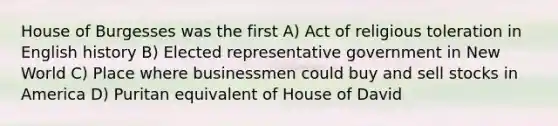 House of Burgesses was the first A) Act of religious toleration in English history B) Elected representative government in New World C) Place where businessmen could buy and sell stocks in America D) Puritan equivalent of House of David