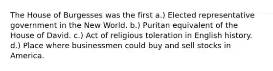 The House of Burgesses was the first a.) Elected representative government in the New World. b.) Puritan equivalent of the House of David. c.) Act of religious toleration in English history. d.) Place where businessmen could buy and sell stocks in America.