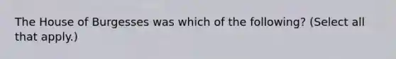 The House of Burgesses was which of the following? (Select all that apply.)