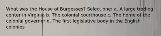 What was the House of Burgesses? Select one: a. A large trading center in Virginia b. The colonial courthouse c. The home of the colonial governor d. The first legislative body in the English colonies