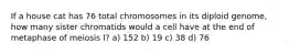 If a house cat has 76 total chromosomes in its diploid genome, how many sister chromatids would a cell have at the end of metaphase of meiosis I? a) 152 b) 19 c) 38 d) 76