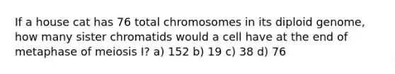 If a house cat has 76 total chromosomes in its diploid genome, how many sister chromatids would a cell have at the end of metaphase of meiosis I? a) 152 b) 19 c) 38 d) 76