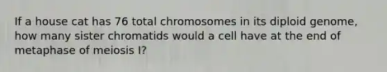 If a house cat has 76 total chromosomes in its diploid genome, how many sister chromatids would a cell have at the end of metaphase of meiosis I?