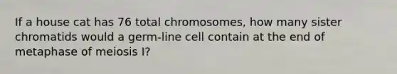 If a house cat has 76 total chromosomes, how many sister chromatids would a germ-line cell contain at the end of metaphase of meiosis I?