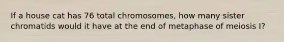 If a house cat has 76 total chromosomes, how many sister chromatids would it have at the end of metaphase of meiosis I?