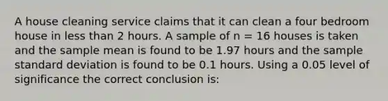 A house cleaning service claims that it can clean a four bedroom house in less than 2 hours. A sample of n = 16 houses is taken and the sample mean is found to be 1.97 hours and the sample standard deviation is found to be 0.1 hours. Using a 0.05 level of significance the correct conclusion is: