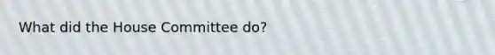 What did the House Committee do?