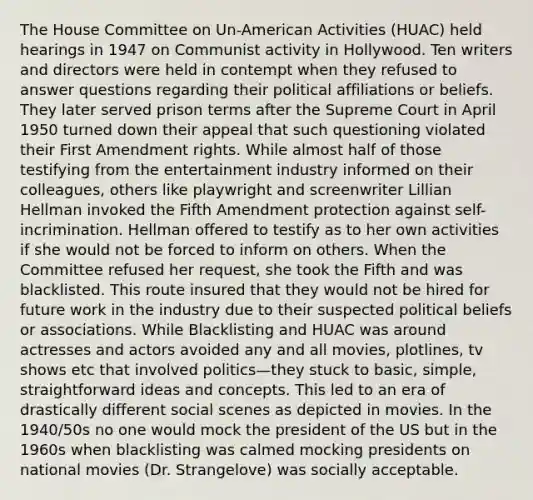 The House Committee on Un-American Activities (HUAC) held hearings in 1947 on Communist activity in Hollywood. Ten writers and directors were held in contempt when they refused to answer questions regarding their political affiliations or beliefs. They later served prison terms after the Supreme Court in April 1950 turned down their appeal that such questioning violated their First Amendment rights. While almost half of those testifying from the entertainment industry informed on their colleagues, others like playwright and screenwriter Lillian Hellman invoked the Fifth Amendment protection against self-incrimination. Hellman offered to testify as to her own activities if she would not be forced to inform on others. When the Committee refused her request, she took the Fifth and was blacklisted. This route insured that they would not be hired for future work in the industry due to their suspected political beliefs or associations. While Blacklisting and HUAC was around actresses and actors avoided any and all movies, plotlines, tv shows etc that involved politics—they stuck to basic, simple, straightforward ideas and concepts. This led to an era of drastically different social scenes as depicted in movies. In the 1940/50s no one would mock the president of the US but in the 1960s when blacklisting was calmed mocking presidents on national movies (Dr. Strangelove) was socially acceptable.