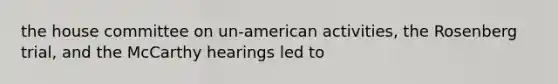 the house committee on un-american activities, the Rosenberg trial, and the McCarthy hearings led to