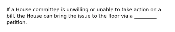 If a House committee is unwilling or unable to take action on a bill, the House can bring the issue to the floor via a _________ petition.