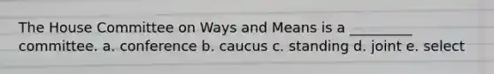 The House Committee on Ways and Means is a _________ committee. a. conference b. caucus c. standing d. joint e. select