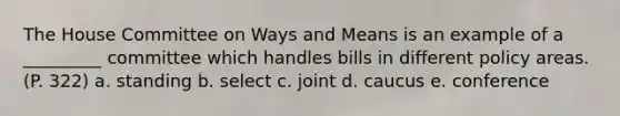 The House Committee on Ways and Means is an example of a _________ committee which handles bills in different policy areas. (P. 322) a. standing b. select c. joint d. caucus e. conference