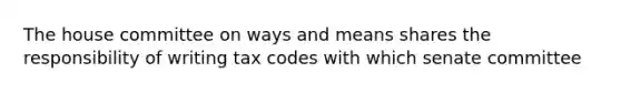 The house committee on ways and means shares the responsibility of writing tax codes with which senate committee