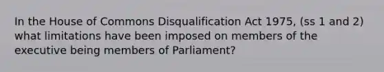 In the House of Commons Disqualification Act 1975, (ss 1 and 2) what limitations have been imposed on members of the executive being members of Parliament?