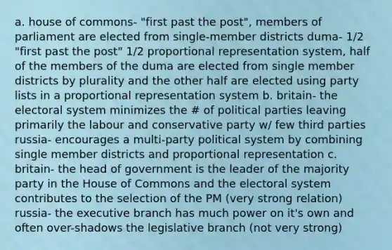 a. house of commons- "first past the post", members of parliament are elected from single-member districts duma- 1/2 "first past the post" 1/2 proportional representation system, half of the members of the duma are elected from single member districts by plurality and the other half are elected using party lists in a proportional representation system b. britain- the electoral system minimizes the # of political parties leaving primarily the labour and conservative party w/ few third parties russia- encourages a multi-party political system by combining single member districts and proportional representation c. britain- the head of government is the leader of the majority party in the House of Commons and the electoral system contributes to the selection of the PM (very strong relation) russia- the executive branch has much power on it's own and often over-shadows the legislative branch (not very strong)