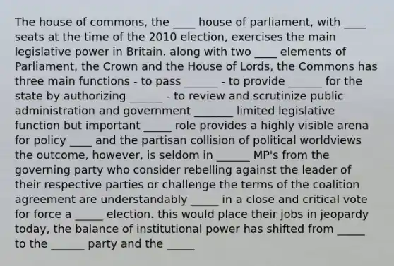 The house of commons, the ____ house of parliament, with ____ seats at the time of the 2010 election, exercises the main legislative power in Britain. along with two ____ elements of Parliament, the Crown and the House of Lords, the Commons has three main functions - to pass ______ - to provide ______ for the state by authorizing ______ - to review and scrutinize public administration and government _______ limited legislative function but important _____ role provides a highly visible arena for policy ____ and the partisan collision of political worldviews the outcome, however, is seldom in ______ MP's from the governing party who consider rebelling against the leader of their respective parties or challenge the terms of the coalition agreement are understandably _____ in a close and critical vote for force a _____ election. this would place their jobs in jeopardy today, the balance of institutional power has shifted from _____ to the ______ party and the _____