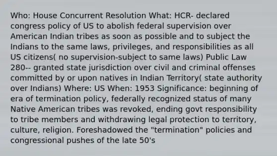 Who: House Concurrent Resolution What: HCR- declared congress policy of US to abolish federal supervision over American Indian tribes as soon as possible and to subject the Indians to the same laws, privileges, and responsibilities as all US citizens( no supervision-subject to same laws) Public Law 280-- granted state jurisdiction over civil and criminal offenses committed by or upon natives in Indian Territory( state authority over Indians) Where: US When: 1953 Significance: beginning of era of termination policy, federally recognized status of many Native American tribes was revoked, ending govt responsibility to tribe members and withdrawing legal protection to territory, culture, religion. Foreshadowed the "termination" policies and congressional pushes of the late 50's