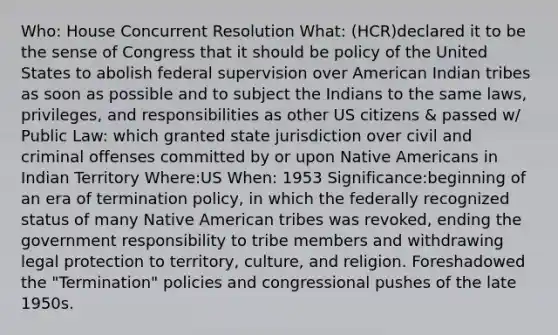 Who: House Concurrent Resolution What: (HCR)declared it to be the sense of Congress that it should be policy of the United States to abolish federal supervision over American Indian tribes as soon as possible and to subject the Indians to the same laws, privileges, and responsibilities as other US citizens & passed w/ Public Law: which granted state jurisdiction over civil and criminal offenses committed by or upon <a href='https://www.questionai.com/knowledge/k3QII3MXja-native-americans' class='anchor-knowledge'>native americans</a> in Indian Territory Where:US When: 1953 Significance:beginning of an era of termination policy, in which the federally recognized status of many Native American tribes was revoked, ending the government responsibility to tribe members and withdrawing legal protection to territory, culture, and religion. Foreshadowed the "Termination" policies and congressional pushes of the late 1950s.