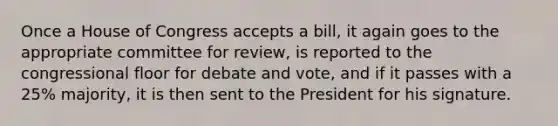 Once a House of Congress accepts a bill, it again goes to the appropriate committee for review, is reported to the congressional floor for debate and vote, and if it passes with a 25% majority, it is then sent to the President for his signature.