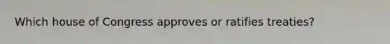 Which house of Congress approves or ratifies treaties?