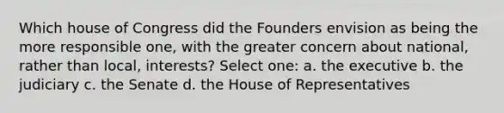 Which house of Congress did the Founders envision as being the more responsible one, with the greater concern about national, rather than local, interests? Select one: a. the executive b. the judiciary c. the Senate d. the House of Representatives